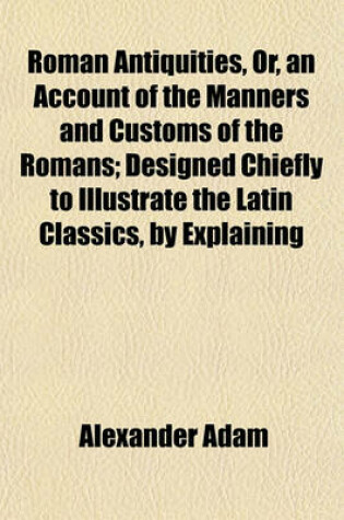 Cover of Roman Antiquities, Or, an Account of the Manners and Customs of the Romans; Designed Chiefly to Illustrate the Latin Classics, by Explaining