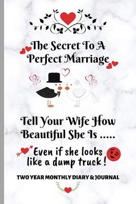 Book cover for The Secret To A Perfect Marriage - Tell Your Wife How Beautiful She is... Even if she looks like a dump truck! Two Year Monthly Diary & Journal