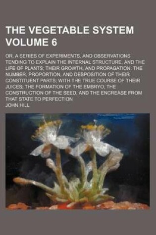 Cover of The Vegetable System Volume 6; Or, a Series of Experiments, and Observations Tending to Explain the Internal Structure, and the Life of Plants; Their Growth, and Propagation; The Number, Proportion, and Desposition of Their Constituent Parts; With the True Cou