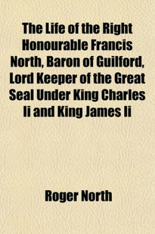 Cover of The Life of the Right Honourable Francis North, Baron of Guilford, Lord Keeper of the Great Seal Under King Charles II and King James II Volume 1; Wherein Are Inserted the Characters of Sir Matthew Hale, Sir George Jeffries, Sir Leoline Jenkins, Sidney Go