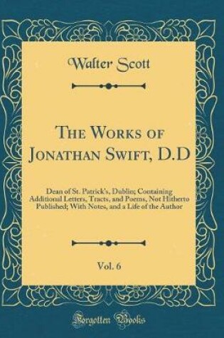 Cover of The Works of Jonathan Swift, D.D, Vol. 6: Dean of St. Patrick's, Dublin; Containing Additional Letters, Tracts, and Poems, Not Hitherto Published; With Notes, and a Life of the Author (Classic Reprint)