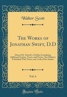 Book cover for The Works of Jonathan Swift, D.D, Vol. 6: Dean of St. Patrick's, Dublin; Containing Additional Letters, Tracts, and Poems, Not Hitherto Published; With Notes, and a Life of the Author (Classic Reprint)