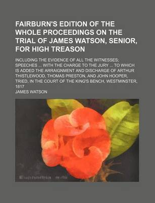 Book cover for Fairburn's Edition of the Whole Proceedings on the Trial of James Watson, Senior, for High Treason; Including the Evidence of All the Witnesses; Speeches ... with the Charge to the Jury ... to Which Is Added the Arraignment and Discharge of Arthur Thistlew