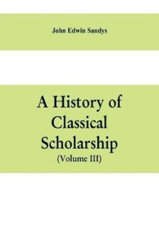 Cover of A history of classical scholarship (Volume III) The Eighteenth Century in Germany, and the Nineteenth Century in Europe and the United State of America