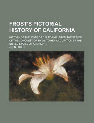 Book cover for Frost's Pictorial History of California; History of the State of California. from the Period of the Conquest of Spain, to Her Occupation by the United