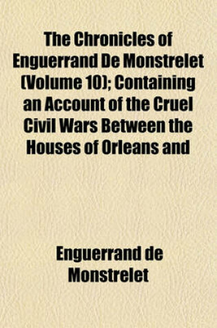 Cover of The Chronicles of Enguerrand de Monstrelet (Volume 10); Containing an Account of the Cruel Civil Wars Between the Houses of Orleans and