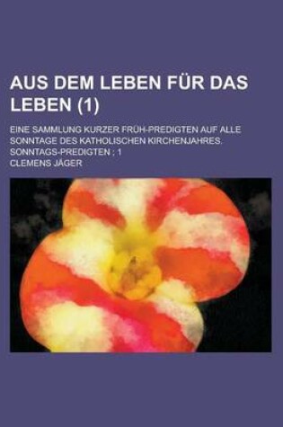 Cover of Aus Dem Leben Fur Das Leben; Eine Sammlung Kurzer Fruh-Predigten Auf Alle Sonntage Des Katholischen Kirchenjahres. Sonntags-Predigten; 1 (1)