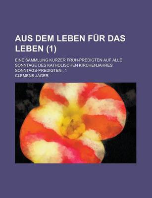 Book cover for Aus Dem Leben Fur Das Leben; Eine Sammlung Kurzer Fruh-Predigten Auf Alle Sonntage Des Katholischen Kirchenjahres. Sonntags-Predigten; 1 (1)