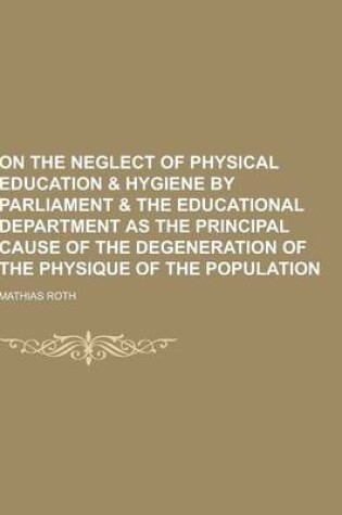 Cover of On the Neglect of Physical Education & Hygiene by Parliament & the Educational Department as the Principal Cause of the Degeneration of the Physique O