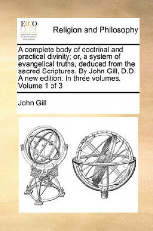 Cover of A Complete Body of Doctrinal and Practical Divinity; Or, a System of Evangelical Truths, Deduced from the Sacred Scriptures. by John Gill, D.D. a New Edition. in Three Volumes. Volume 1 of 3