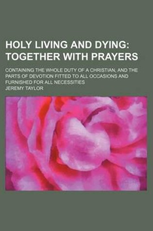 Cover of Holy Living and Dying; Together with Prayers. Containing the Whole Duty of a Christian, and the Parts of Devotion Fitted to All Occasions and Furnished for All Necessities