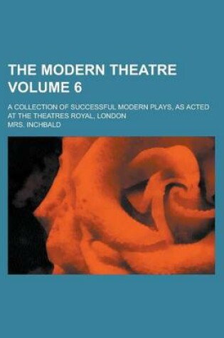 Cover of The Modern Theatre; A Collection of Successful Modern Plays, as Acted at the Theatres Royal, London Volume 6