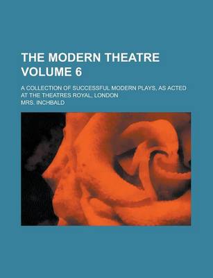 Book cover for The Modern Theatre; A Collection of Successful Modern Plays, as Acted at the Theatres Royal, London Volume 6