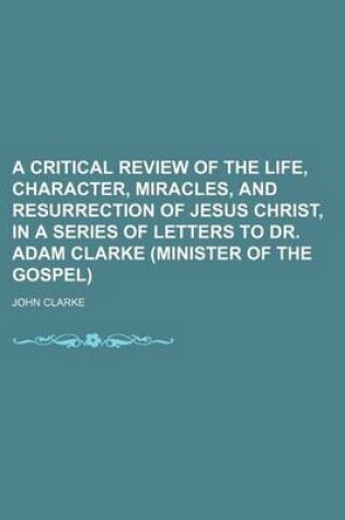 Cover of A Critical Review of the Life, Character, Miracles, and Resurrection of Jesus Christ, in a Series of Letters to Dr. Adam Clarke (Minister of the Gospel)