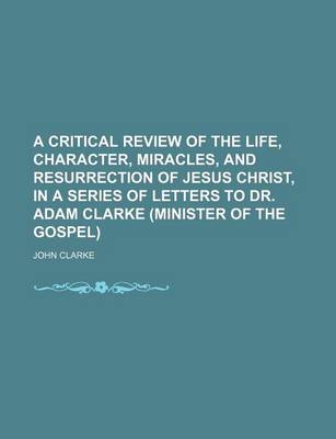 Book cover for A Critical Review of the Life, Character, Miracles, and Resurrection of Jesus Christ, in a Series of Letters to Dr. Adam Clarke (Minister of the Gospel)