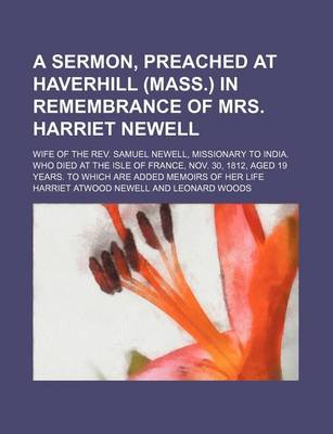 Book cover for A Sermon, Preached at Haverhill (Mass.) in Remembrance of Mrs. Harriet Newell; Wife of the REV. Samuel Newell, Missionary to India. Who Died at the Isle of France, Nov. 30, 1812, Aged 19 Years. to Which Are Added Memoirs of Her Life