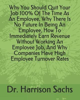 Book cover for Why You Should Quit Your Job 100% Of The Time As An Employee, Why There Is No Future In Being An Employee, How To Immediately Earn Revenue Without Working An Employee Job, And Why Companies Have High Employee Turnover Rates