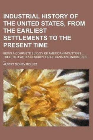 Cover of Industrial History of the United States, from the Earliest Settlements to the Present Time; Being a Complete Survey of American Industries Together with a Description of Canadian Industries