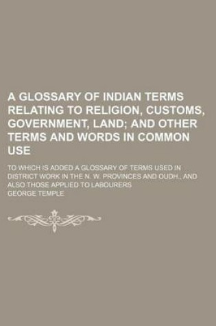Cover of A Glossary of Indian Terms Relating to Religion, Customs, Government, Land; And Other Terms and Words in Common Use. to Which Is Added a Glossary of Terms Used in District Work in the N. W. Provinces and Oudh., and Also Those Applied to Labourers