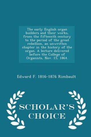 Cover of The Early English Organ Builders and Their Works, from the Fifteenth Century to the Period of the Great Rebellion, an Unwritten Chapter in the History of the Organ. a Lecture Delivered Before the College of Organists, Nov. 15, 1864. - Scholar's Choice Edition