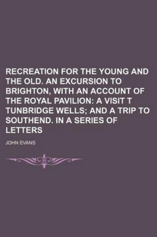 Cover of Recreation for the Young and the Old. an Excursion to Brighton, with an Account of the Royal Pavilion; A Visit T Tunbridge Wells and a Trip to Southend. in a Series of Letters