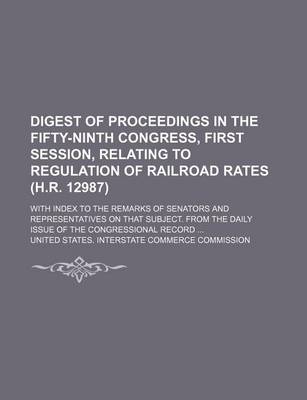 Book cover for Digest of Proceedings in the Fifty-Ninth Congress, First Session, Relating to Regulation of Railroad Rates (H.R. 12987); With Index to the Remarks of Senators and Representatives on That Subject. from the Daily Issue of the Congressional Record ...