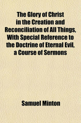 Cover of The Glory of Christ in the Creation and Reconciliation of All Things, with Special Reference to the Doctrine of Eternal Evil, a Course of Sermons