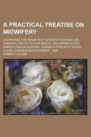 Cover of A Practical Treatise on Midwifery; Containing the Results of Sixteen Thousand, Six Hundred and Fifty-Four Births, Occurring in the Dublin Lying-In Hospital, During a Period of Seven Years, Commencing November, 1826