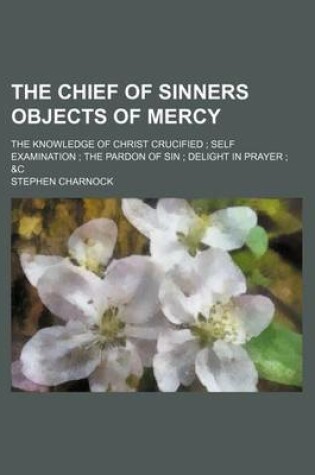Cover of The Chief of Sinners Objects of Mercy; The Knowledge of Christ Crucified Self Examination the Pardon of Sin Delight in Prayer &C