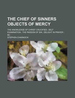 Book cover for The Chief of Sinners Objects of Mercy; The Knowledge of Christ Crucified Self Examination the Pardon of Sin Delight in Prayer &C