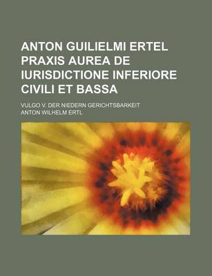 Book cover for Anton Guilielmi Ertel Praxis Aurea de Iurisdictione Inferiore Civili Et Bassa; Vulgo V. Der Niedern Gerichtsbarkeit