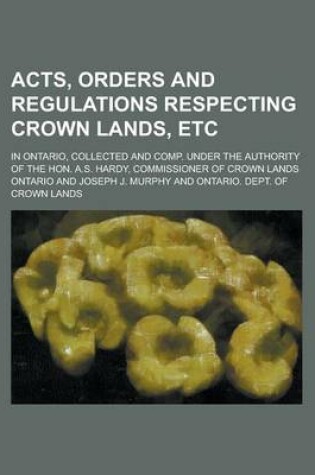 Cover of Acts, Orders and Regulations Respecting Crown Lands, Etc; In Ontario, Collected and Comp. Under the Authority of the Hon. A.S. Hardy, Commissioner of Crown Lands