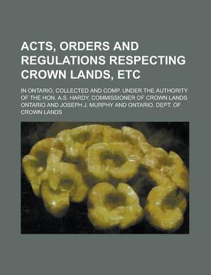 Book cover for Acts, Orders and Regulations Respecting Crown Lands, Etc; In Ontario, Collected and Comp. Under the Authority of the Hon. A.S. Hardy, Commissioner of Crown Lands