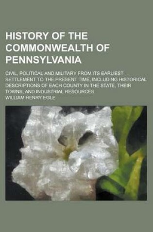 Cover of History of the Commonwealth of Pennsylvania; Civil, Political and Military from Its Earliest Settlement to the Present Time, Including Historical Descriptions of Each County in the State, Their Towns, and Industrial Resources
