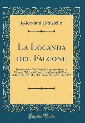 Book cover for La Locanda del Falcone: Intermezzo a Sei Voci, da Rappresentarsi in Firenze Nel Regio Teatro degl'Intrepidi, Detto della Palla a Corda, Nel Carnevale dell'Anno 1792 (Classic Reprint)