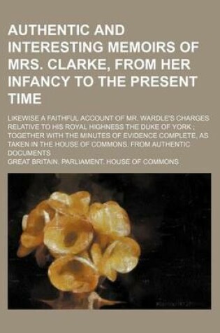 Cover of Authentic and Interesting Memoirs of Mrs. Clarke, from Her Infancy to the Present Time; Likewise a Faithful Account of Mr. Wardle's Charges Relative to His Royal Highness the Duke of York Together with the Minutes of Evidence Complete, as Taken in the Hous