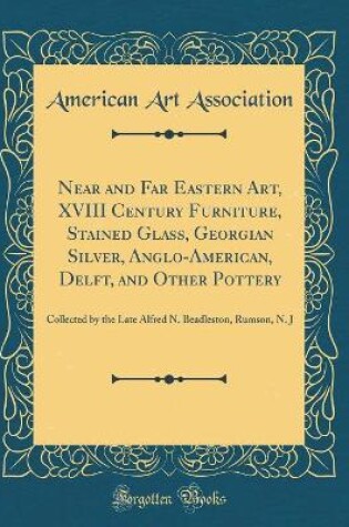 Cover of Near and Far Eastern Art, XVIII Century Furniture, Stained Glass, Georgian Silver, Anglo-American, Delft, and Other Pottery: Collected by the Late Alfred N. Beadleston, Rumson, N. J (Classic Reprint)