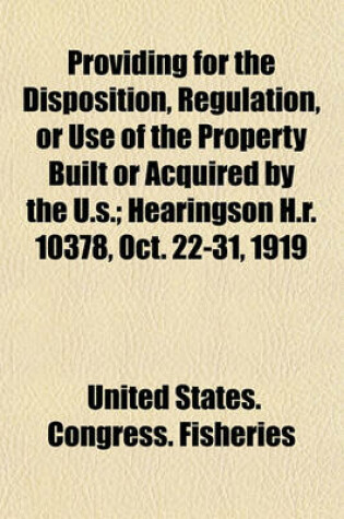 Cover of Providing for the Disposition, Regulation, or Use of the Property Built or Acquired by the U.S; Hearingson H.R. 10378, Oct. 22-31, 1919