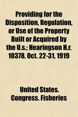 Book cover for Providing for the Disposition, Regulation, or Use of the Property Built or Acquired by the U.S; Hearingson H.R. 10378, Oct. 22-31, 1919