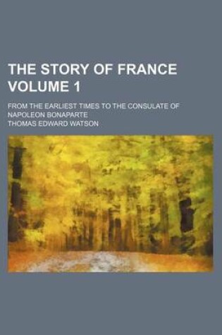 Cover of The Story of France Volume 1; From the Earliest Times to the Consulate of Napoleon Bonaparte