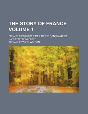 Book cover for The Story of France Volume 1; From the Earliest Times to the Consulate of Napoleon Bonaparte