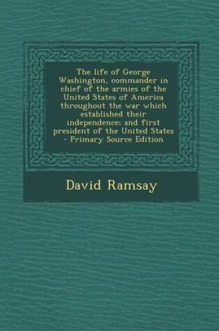 Cover of The Life of George Washington, Commander in Chief of the Armies of the United States of America Throughout the War Which Established Their Independence; And First President of the United States - Primary Source Edition