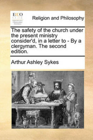 Cover of The Safety of the Church Under the Present Ministry Consider'd, in a Letter to - By a Clergyman. the Second Edition.