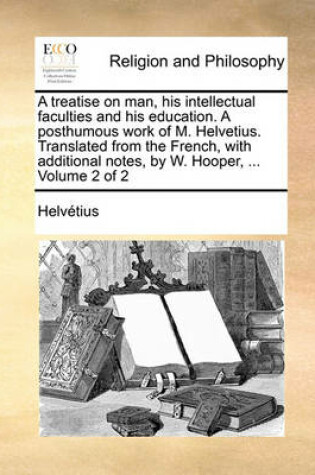 Cover of A treatise on man, his intellectual faculties and his education. A posthumous work of M. Helvetius. Translated from the French, with additional notes, by W. Hooper, ... Volume 2 of 2