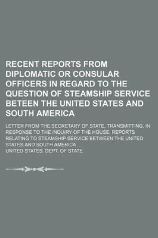 Cover of Recent Reports from Diplomatic or Consular Officers in Regard to the Question of Steamship Service Beteen the United States and South America; Letter from the Secretary of State, Transmitting, in Response to the Inquiry of the House, Reports Relating to St