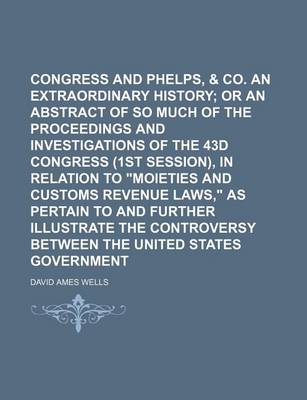 Book cover for Congress and Phelps, Dodge & Co. an Extraordinary History; Or an Abstract of So Much of the Proceedings and Investigations of the 43d Congress (1st Session), in Relation to "Moieties and Customs Revenue Laws," as Pertain to and Further Illustrate the Con