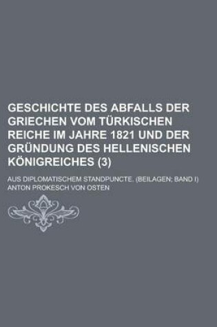 Cover of Geschichte Des Abfalls Der Griechen Vom Turkischen Reiche Im Jahre 1821 Und Der Grundung Des Hellenischen Konigreiches (3); Aus Diplomatischem Standpuncte. (Beilagen Band I)