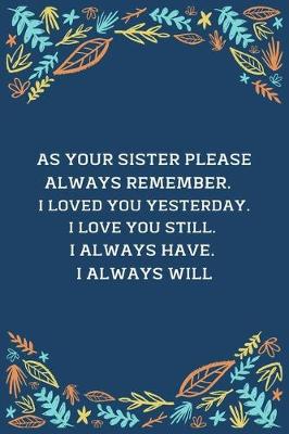 Book cover for As Your Sister Please Always Remember... I Loved You Yesterday. I Love You Still. I Always Have. I Always Will