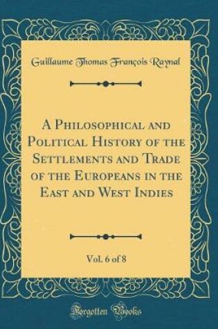 Cover of A Philosophical and Political History of the Settlements and Trade of the Europeans in the East and West Indies, Vol. 6 of 8 (Classic Reprint)