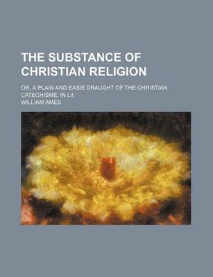 Book cover for The Substance of Christian Religion; Or, a Plain and Easie Draught of the Christian Catechisme, in LII.